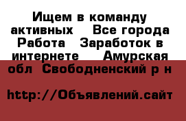 Ищем в команду активных. - Все города Работа » Заработок в интернете   . Амурская обл.,Свободненский р-н